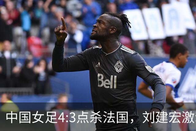中国女足4:3点杀法国，刘建宏激动点评：被误判还能这么稳定赢球